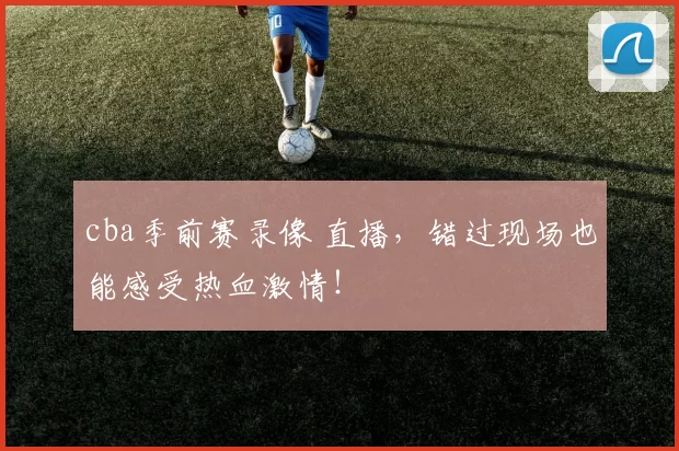 cba季前赛录像 直播，错过现场也能感受热血激情！