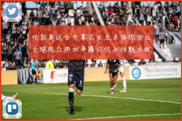 伦敦奥运会开幕式女王亲临现场让全球观众热血沸腾记忆永恒魅力绽