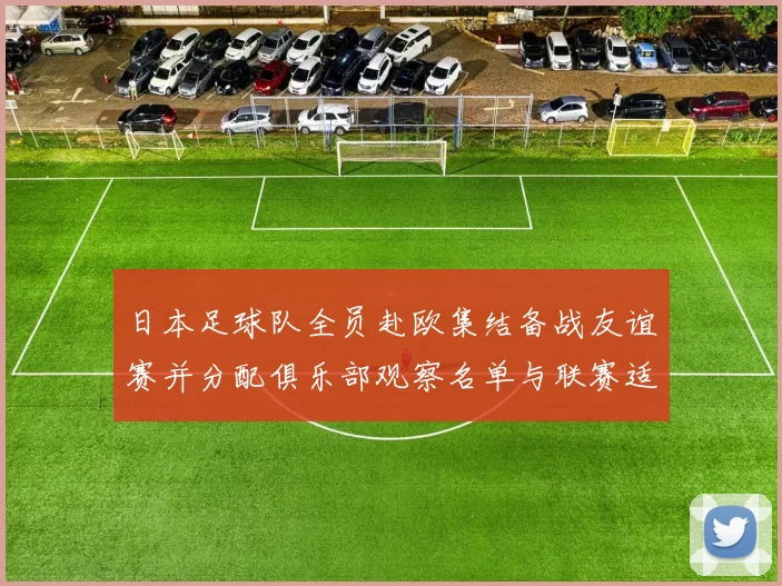 日本足球队全员赴欧集结备战友谊赛并分配俱乐部观察名单与联赛适应计划
