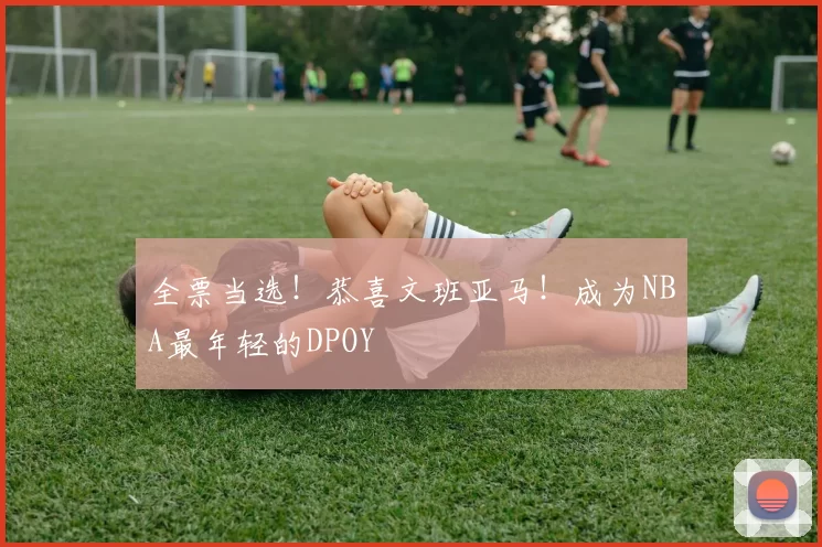 全票当选！恭喜文班亚马！成为NBA最年轻的DPOY