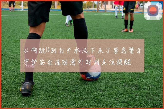 以啊跳D别打开水流下来了紧急警示守护安全谨防意外时刻关注提醒