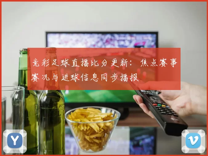 竞彩足球直播比分更新：焦点赛事赛况与进球信息同步播报