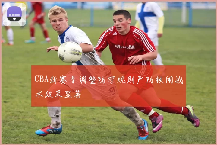 CBA新赛季调整防守规则严防铁闸战术效果显著