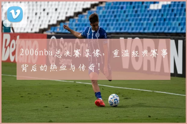 2006nba总决赛录像,重温经典赛事背后的热血与传奇!