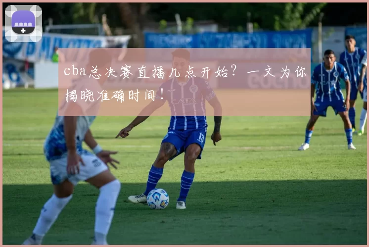 cba总决赛直播几点开始?一文为你揭晓准确时间!
