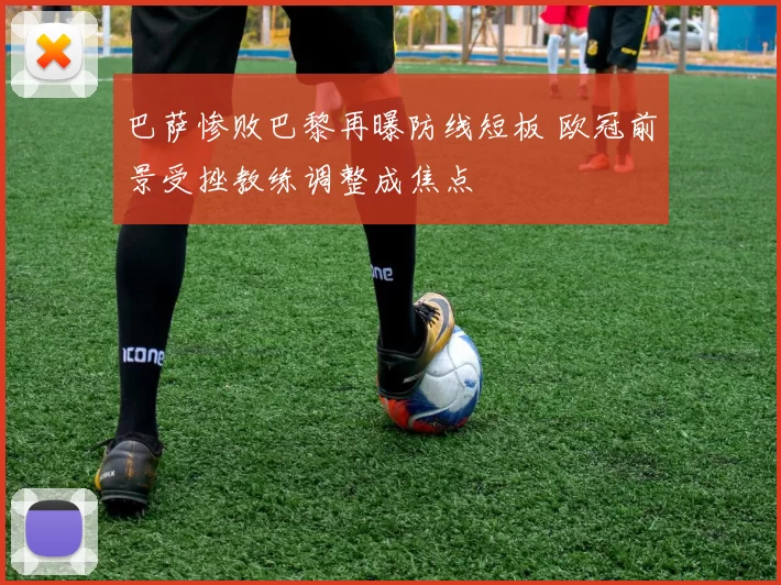 巴萨惨败巴黎再曝防线短板 欧冠前景受挫教练调整成焦点