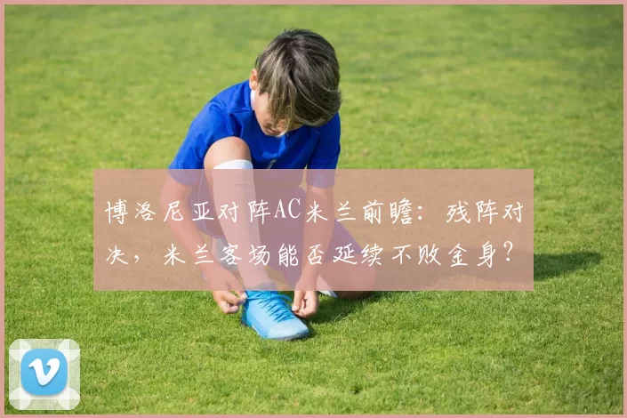 博洛尼亚对阵AC米兰前瞻：残阵对决，米兰客场能否延续不败金身？_防守_欧冠_国米