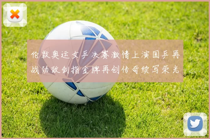 伦敦奥运女乒决赛激情上演国乒再战劲敌剑指金牌再创传奇续写荣光