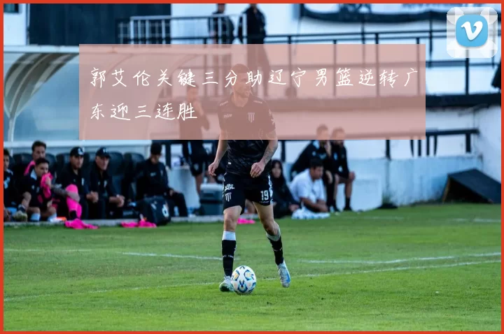 郭艾伦关键三分助辽宁男篮逆转广东迎三连胜