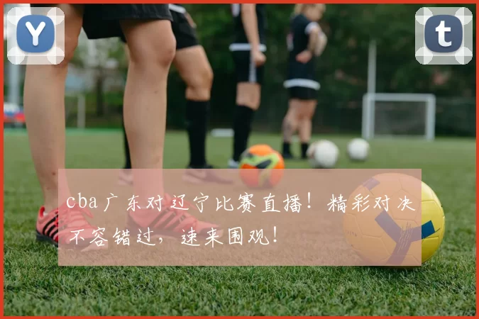 cba广东对辽宁比赛直播！精彩对决不容错过，速来围观！
