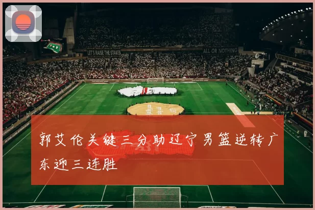 郭艾伦关键三分助辽宁男篮逆转广东迎三连胜