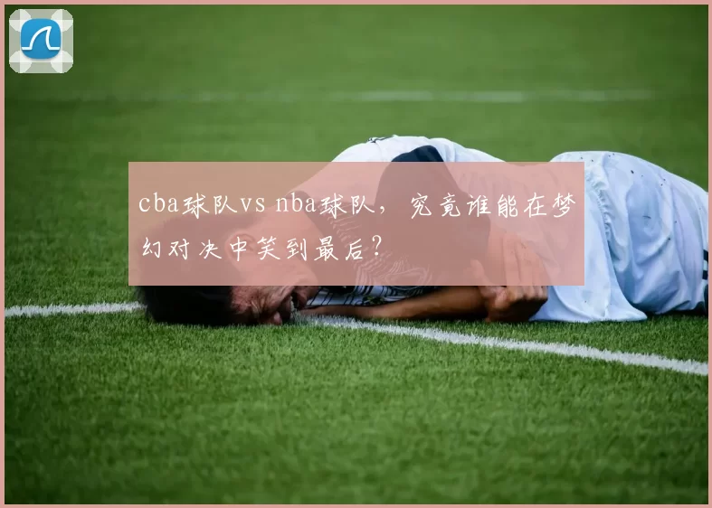 cba球队vs nba球队，究竟谁能在梦幻对决中笑到最后？