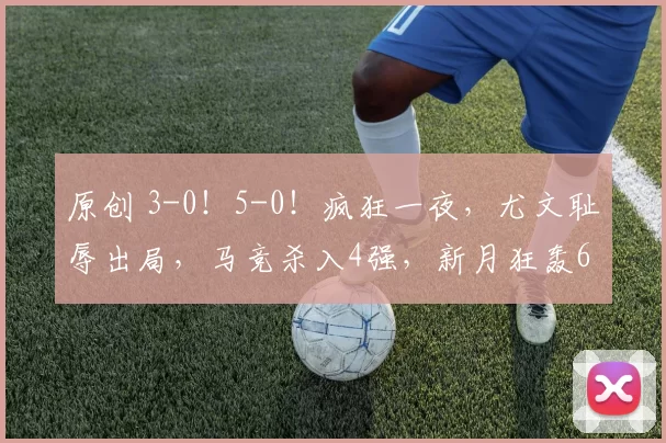 原创 3-0！5-0！疯狂一夜，尤文耻辱出局，马竞杀入4强，新月狂轰6球