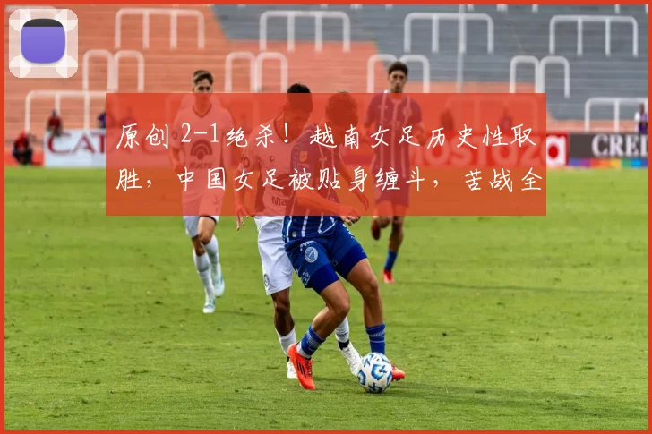 原创 2-1绝杀！越南女足历史性取胜，中国女足被贴身缠斗，苦战全场，这究竟是一场战术性的保留，还是某种更深层危机的预警？