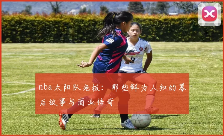 nba太阳队老板：那些鲜为人知的幕后故事与商业传奇