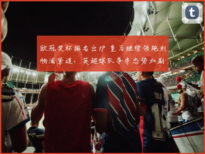 欧冠奖杯排名出炉 皇马继续领跑利物浦紧追，英超球队争夺态势加剧