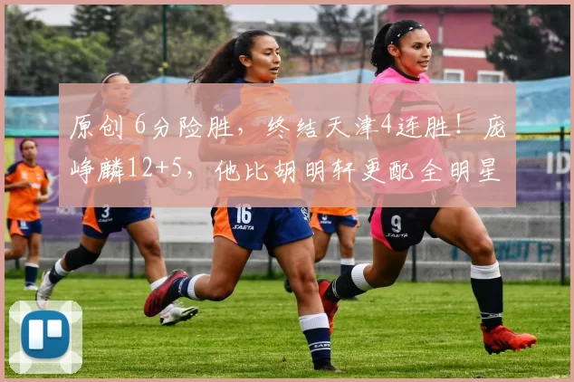 原创 6分险胜,终结天津4连胜!庞峥麟12+5,他比胡明轩更配全明星首发