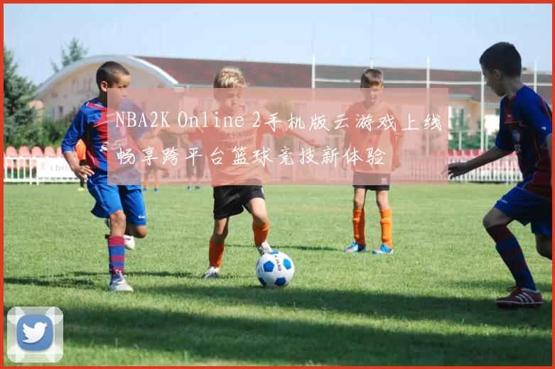 NBA2K Online 2手机版云游戏上线畅享跨平台篮球竞技新体验