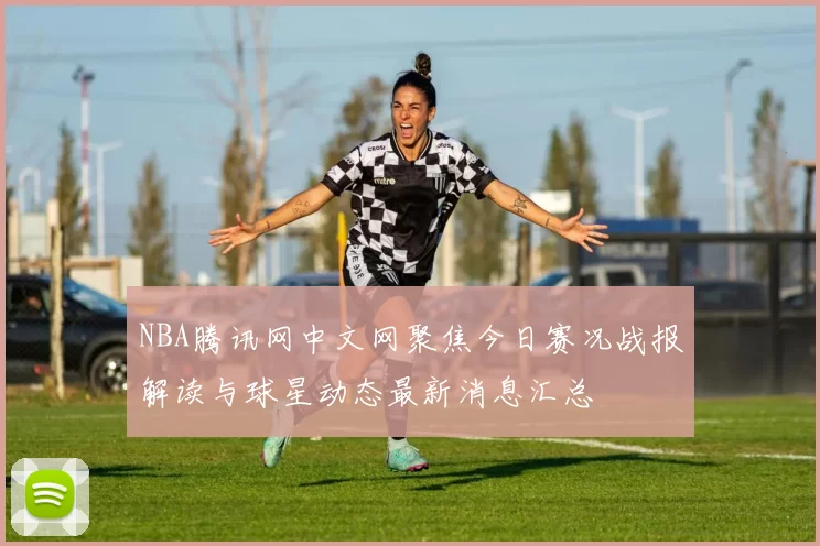 NBA腾讯网中文网聚焦今日赛况战报解读与球星动态最新消息汇总