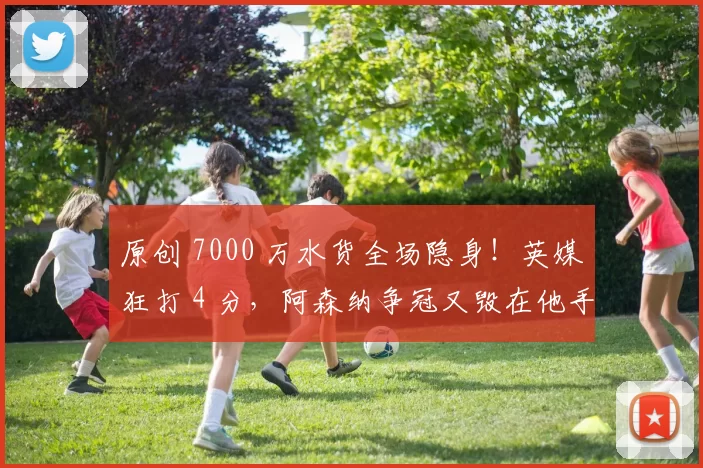 原创 7000 万水货全场隐身！英媒狂打 4 分，阿森纳争冠又毁在他手里