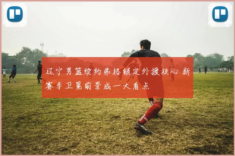 辽宁男篮续约弗格锁定外援核心 新赛季卫冕前景成一大看点