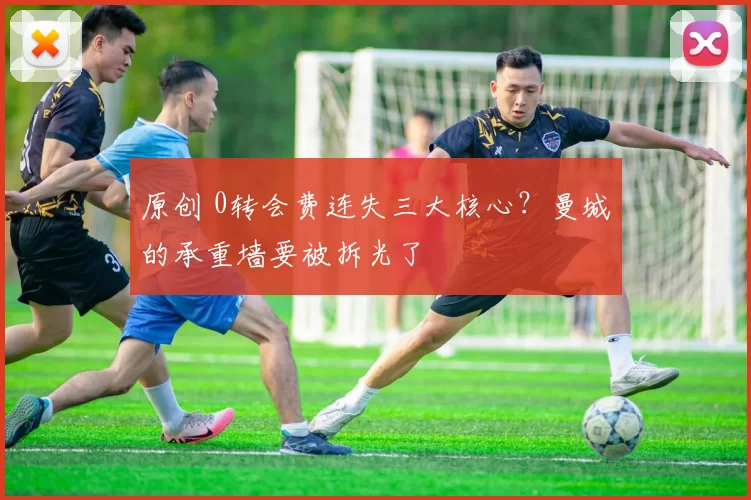 原创 0转会费连失三大核心?曼城的承重墙要被拆光了