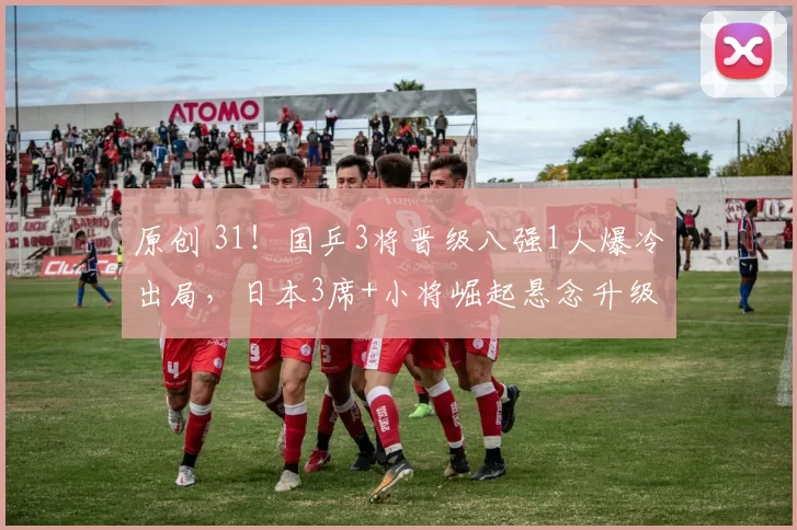 原创 31！国乒3将晋级八强1人爆冷出局，日本3席+小将崛起悬念升级