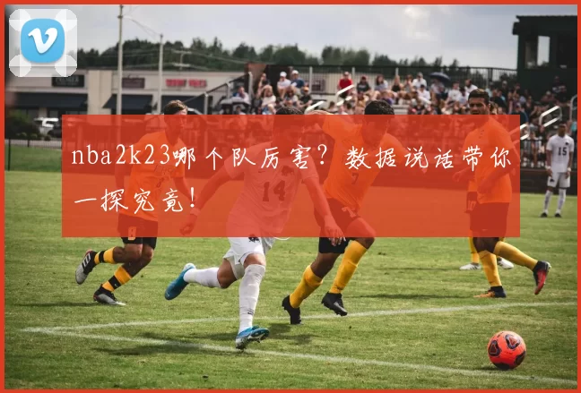 nba2k23哪个队厉害？数据说话带你一探究竟！