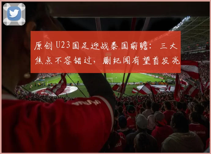 原创 U23国足迎战泰国前瞻：三大焦点不容错过，蒯纪闻有望首发亮相