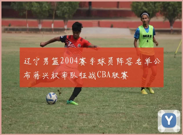 辽宁男篮2004赛季球员阵容名单公布蒋兴权率队征战CBA联赛