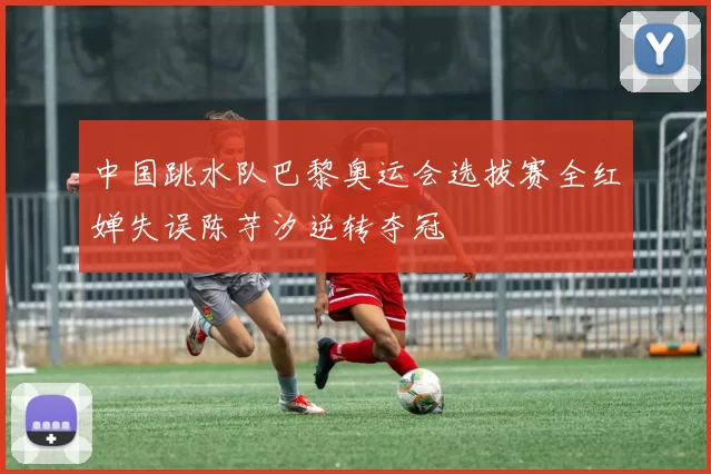 中国跳水队巴黎奥运会选拔赛全红婵失误陈芋汐逆转夺冠