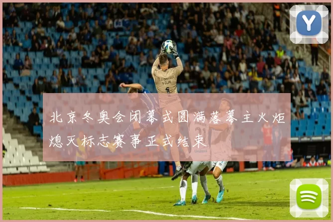 北京冬奥会闭幕式圆满落幕主火炬熄灭标志赛事正式结束