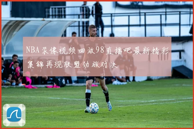 NBA录像视频回放98直播吧最新精彩集锦再现联盟劲旅对决