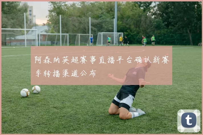 阿森纳英超赛事直播平台确认新赛季转播渠道公布