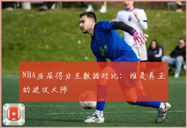 NBA历届得分王数据对比:谁是真正的进攻大师