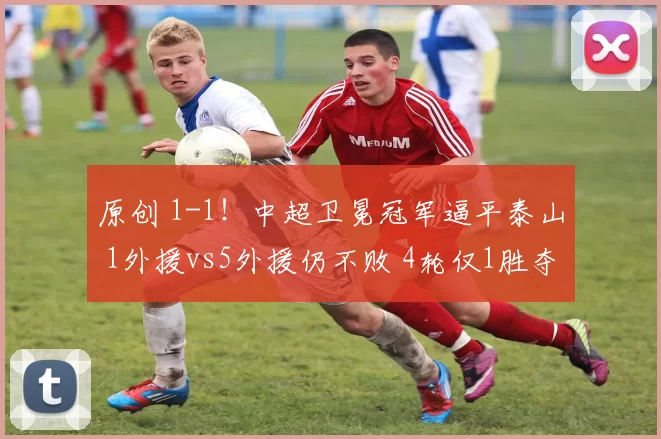 原创 1-1！中超卫冕冠军逼平泰山 1外援vs5外援仍不败 4轮仅1胜夺冠难了