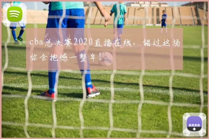 cba总决赛2020直播在线,错过这场你会抱憾一整年!