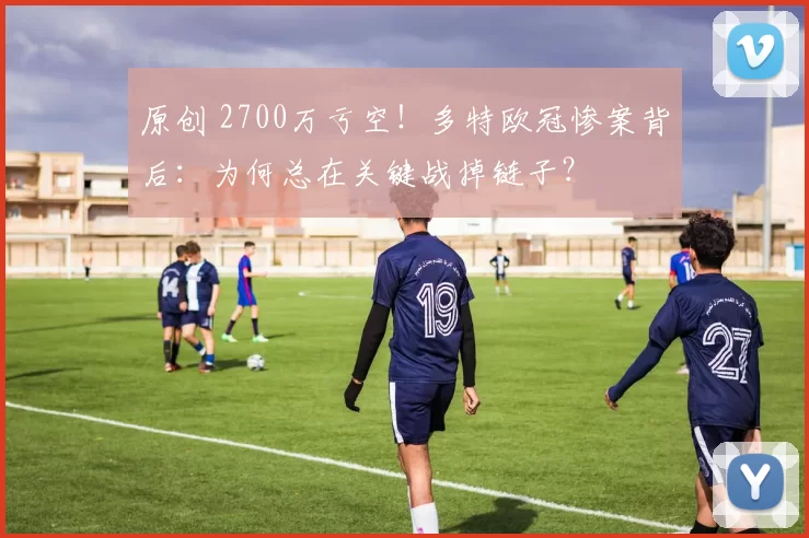 原创 2700万亏空!多特欧冠惨案背后:为何总在关键战掉链子?