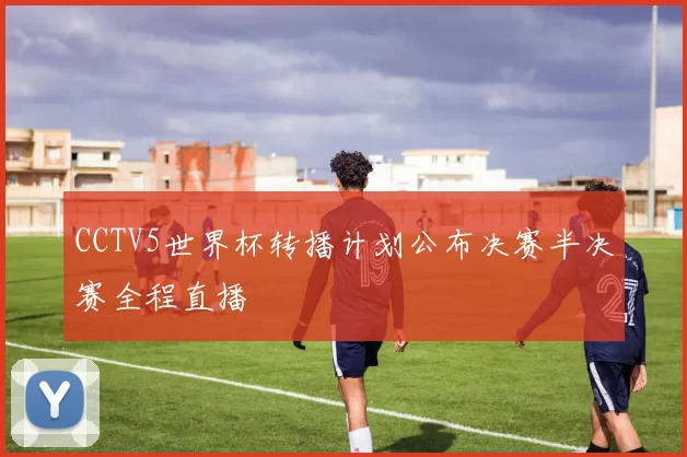 CCTV5世界杯转播计划公布决赛半决赛全程直播