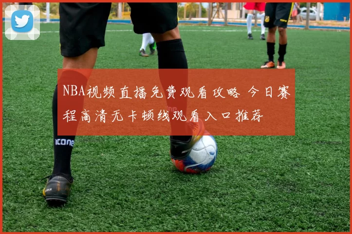 NBA视频直播免费观看攻略 今日赛程高清无卡顿线观看入口推荐
