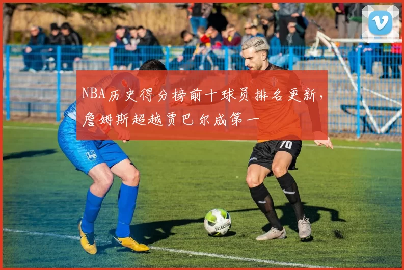 NBA历史得分榜前十球员排名更新,詹姆斯超越贾巴尔成第一