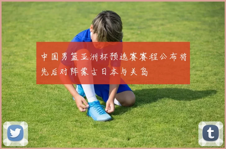 中国男篮亚洲杯预选赛赛程公布将先后对阵蒙古日本与关岛