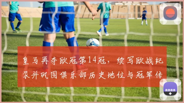 皇马再夺欧冠第14冠,续写欧战纪录并巩固俱乐部历史地位与冠军传承